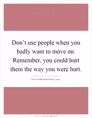 Don’t use people when you badly want to move on. Remember, you could hurt them the way you were hurt Picture Quote #1