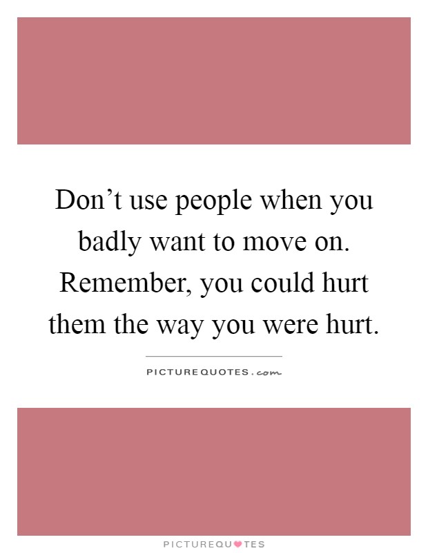 Don't use people when you badly want to move on. Remember, you could hurt them the way you were hurt Picture Quote #1