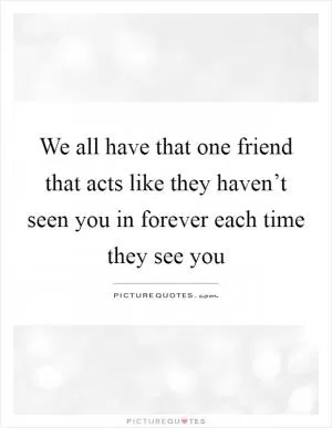 We all have that one friend that acts like they haven’t seen you in forever each time they see you Picture Quote #1