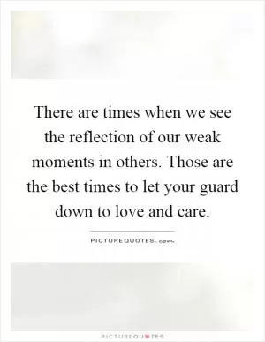 There are times when we see the reflection of our weak moments in others. Those are the best times to let your guard down to love and care Picture Quote #1