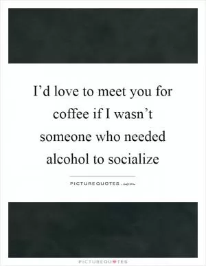 I’d love to meet you for coffee if I wasn’t someone who needed alcohol to socialize Picture Quote #1