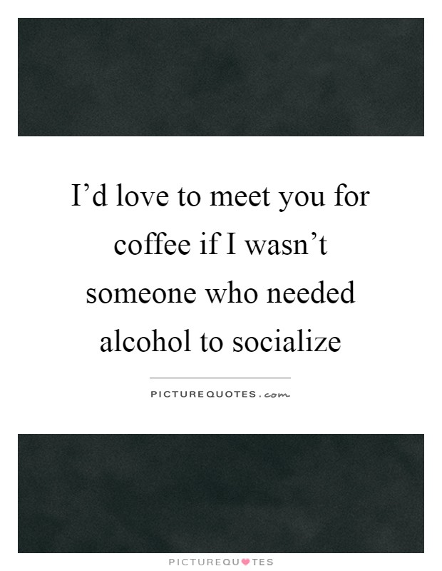 I'd love to meet you for coffee if I wasn't someone who needed alcohol to socialize Picture Quote #1