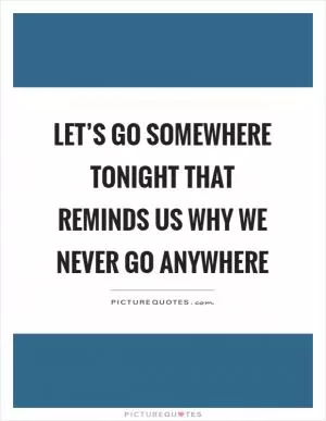 Let’s go somewhere tonight that reminds us why we never go anywhere Picture Quote #1