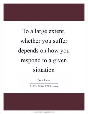 To a large extent, whether you suffer depends on how you respond to a given situation Picture Quote #1
