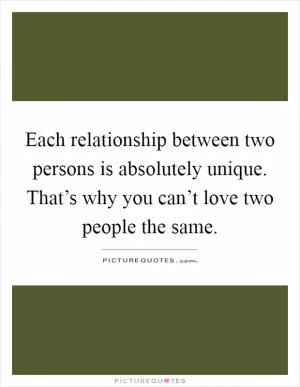 Each relationship between two persons is absolutely unique. That’s why you can’t love two people the same Picture Quote #1