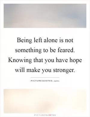 Being left alone is not something to be feared. Knowing that you have hope will make you stronger Picture Quote #1
