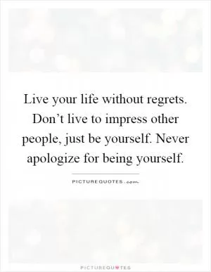 Live your life without regrets. Don’t live to impress other people, just be yourself. Never apologize for being yourself Picture Quote #1