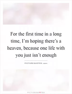 For the first time in a long time, I’m hoping there’s a heaven, because one life with you just isn’t enough Picture Quote #1