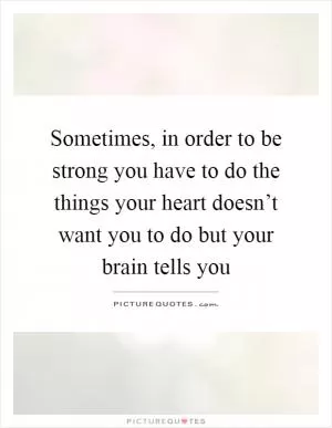 Sometimes, in order to be strong you have to do the things your heart doesn’t want you to do but your brain tells you Picture Quote #1