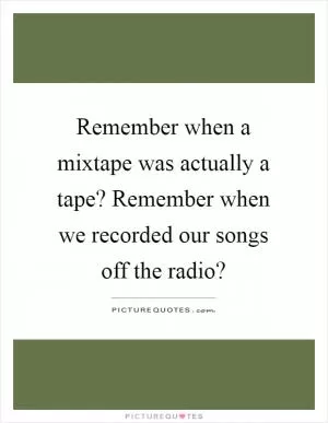 Remember when a mixtape was actually a tape? Remember when we recorded our songs off the radio? Picture Quote #1