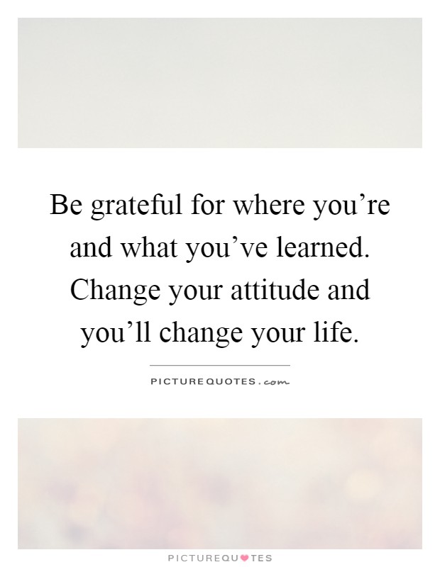 Be grateful for where you're and what you've learned. Change your attitude and you'll change your life Picture Quote #1