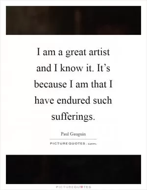 I am a great artist and I know it. It’s because I am that I have endured such sufferings Picture Quote #1