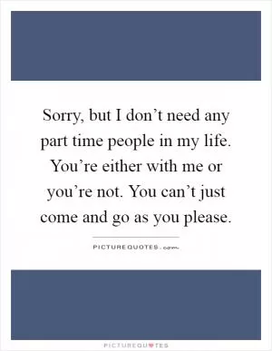 Sorry, but I don’t need any part time people in my life. You’re either with me or you’re not. You can’t just come and go as you please Picture Quote #1