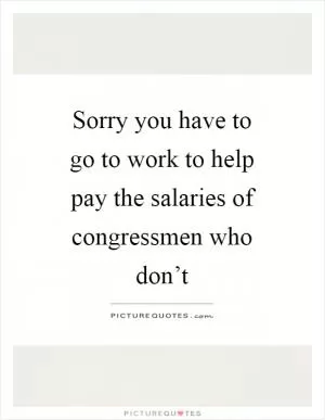Sorry you have to go to work to help pay the salaries of congressmen who don’t Picture Quote #1