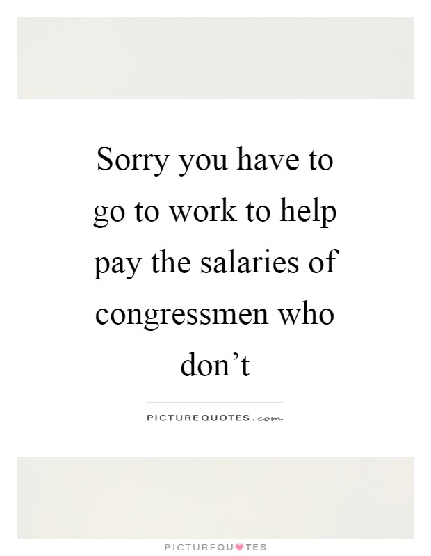 Sorry you have to go to work to help pay the salaries of congressmen who don't Picture Quote #1