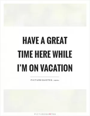 Have a great time here while I’m on vacation Picture Quote #1