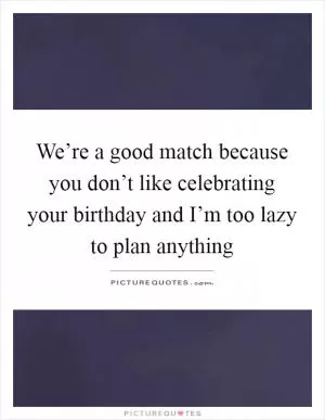 We’re a good match because you don’t like celebrating your birthday and I’m too lazy to plan anything Picture Quote #1