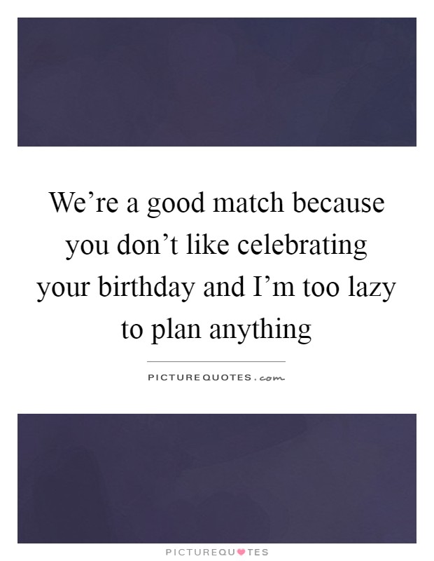 We're a good match because you don't like celebrating your birthday and I'm too lazy to plan anything Picture Quote #1