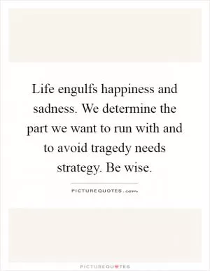 Life engulfs happiness and sadness. We determine the part we want to run with and to avoid tragedy needs strategy. Be wise Picture Quote #1