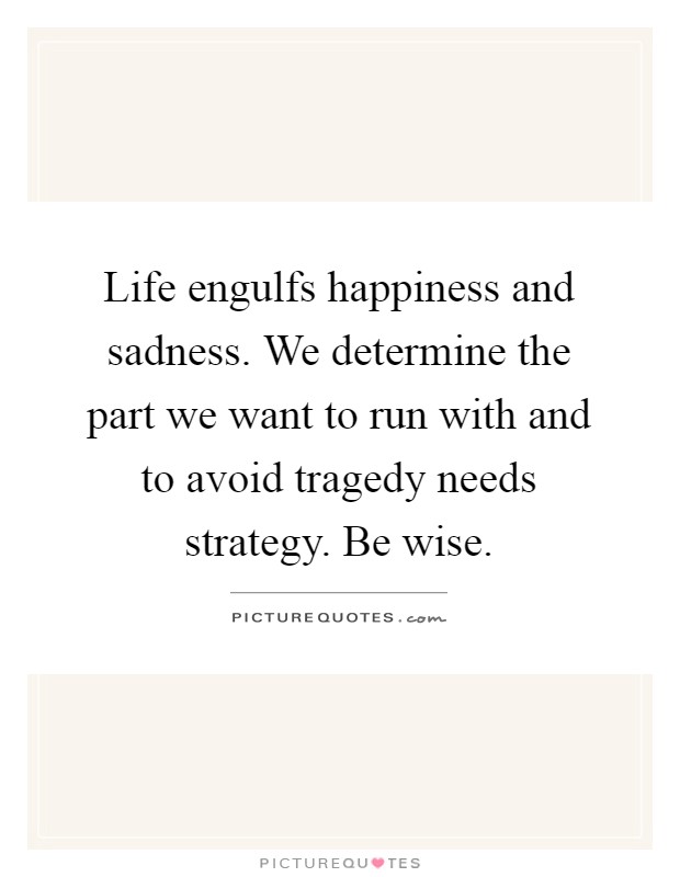 Life engulfs happiness and sadness. We determine the part we want to run with and to avoid tragedy needs strategy. Be wise Picture Quote #1