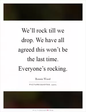 We’ll rock till we drop. We have all agreed this won’t be the last time. Everyone’s rocking Picture Quote #1