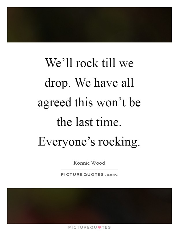 We'll rock till we drop. We have all agreed this won't be the last time. Everyone's rocking Picture Quote #1