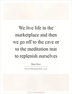 We live life in the marketplace and then we go off to the cave or to the meditation mat to replenish ourselves Picture Quote #1