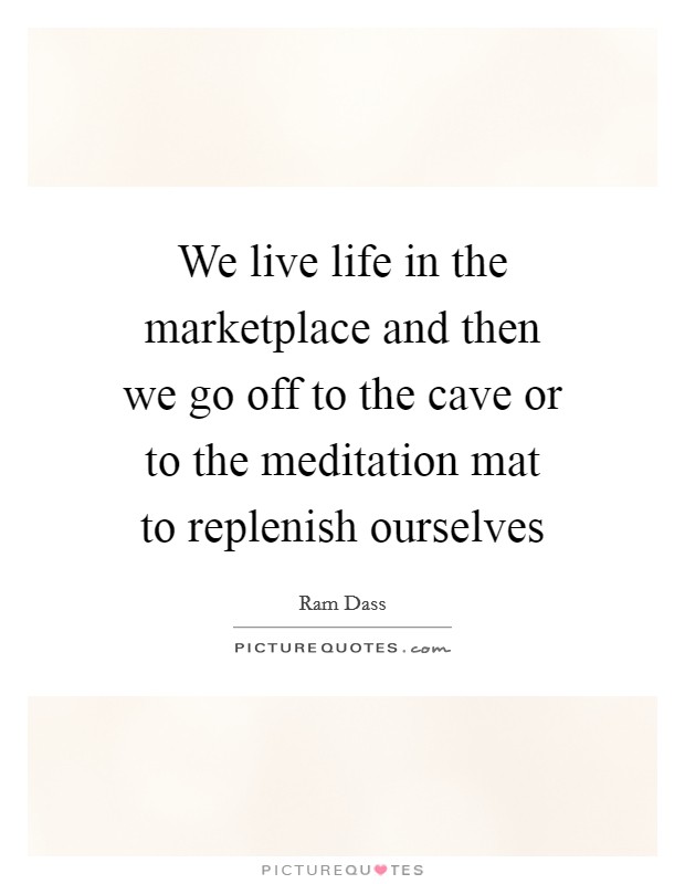 We live life in the marketplace and then we go off to the cave or to the meditation mat to replenish ourselves Picture Quote #1