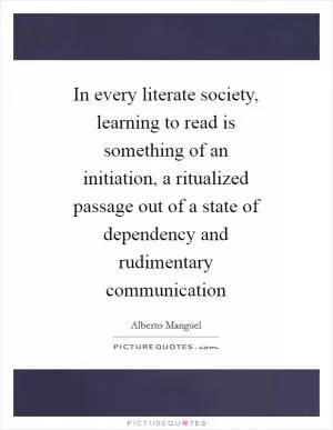 In every literate society, learning to read is something of an initiation, a ritualized passage out of a state of dependency and rudimentary communication Picture Quote #1