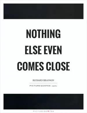 Nothing else even comes close Picture Quote #1