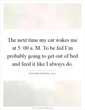 The next time my cat wakes me at 5: 00 a. M. To be fed I’m probably going to get out of bed and feed it like I always do Picture Quote #1