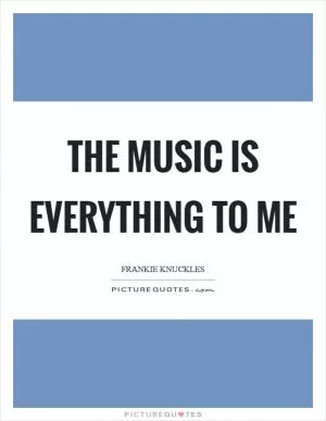 The music is everything to me Picture Quote #1