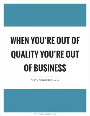 When you’re out of quality you’re out of business Picture Quote #1