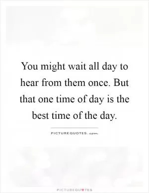 You might wait all day to hear from them once. But that one time of day is the best time of the day Picture Quote #1