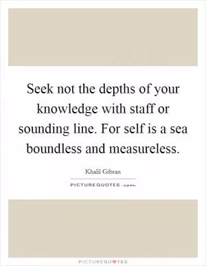 Seek not the depths of your knowledge with staff or sounding line. For self is a sea boundless and measureless Picture Quote #1