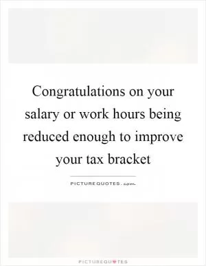 Congratulations on your salary or work hours being reduced enough to improve your tax bracket Picture Quote #1