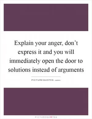 Explain your anger, don’t express it and you will immediately open the door to solutions instead of arguments Picture Quote #1