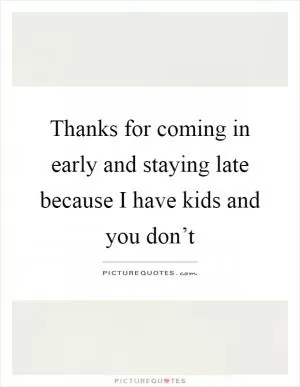 Thanks for coming in early and staying late because I have kids and you don’t Picture Quote #1