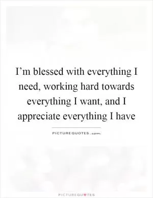 I’m blessed with everything I need, working hard towards everything I want, and I appreciate everything I have Picture Quote #1