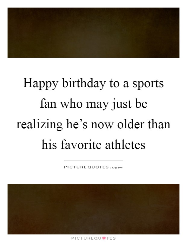 Happy birthday to a sports fan who may just be realizing he's now older than his favorite athletes Picture Quote #1