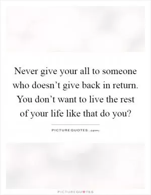 Never give your all to someone who doesn’t give back in return. You don’t want to live the rest of your life like that do you? Picture Quote #1