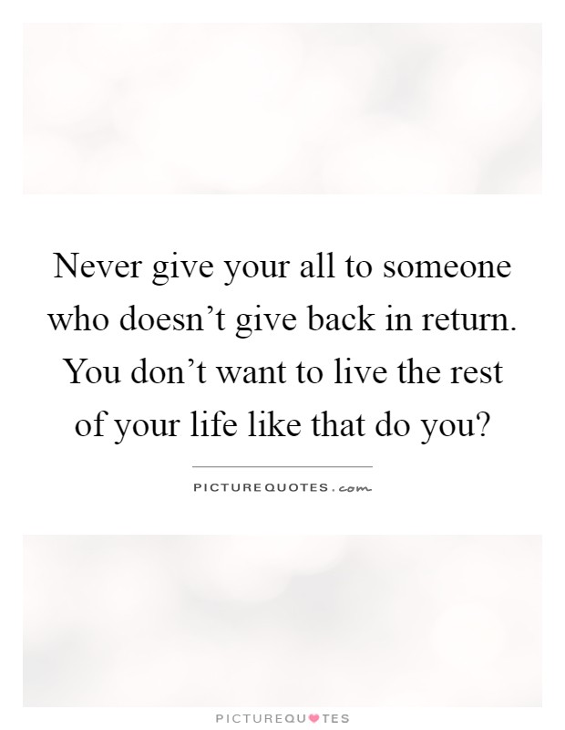 Never give your all to someone who doesn't give back in return. You don't want to live the rest of your life like that do you? Picture Quote #1