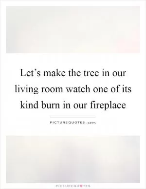 Let’s make the tree in our living room watch one of its kind burn in our fireplace Picture Quote #1