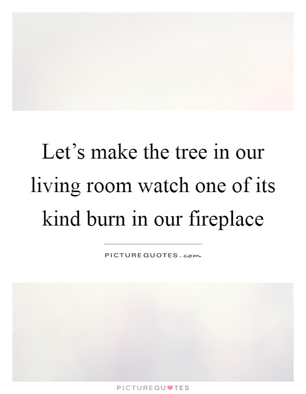Let's make the tree in our living room watch one of its kind burn in our fireplace Picture Quote #1