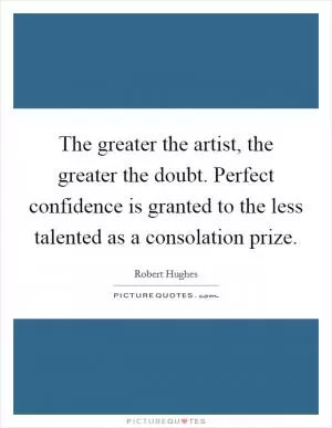 The greater the artist, the greater the doubt. Perfect confidence is granted to the less talented as a consolation prize Picture Quote #1