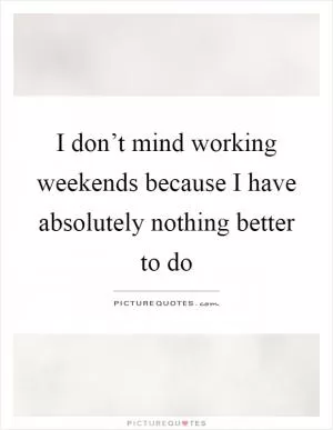 I don’t mind working weekends because I have absolutely nothing better to do Picture Quote #1