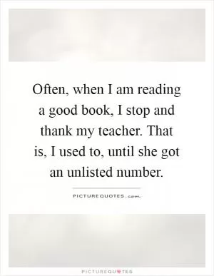 Often, when I am reading a good book, I stop and thank my teacher. That is, I used to, until she got an unlisted number Picture Quote #1