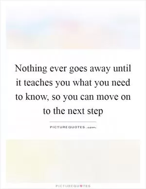 Nothing ever goes away until it teaches you what you need to know, so you can move on to the next step Picture Quote #1