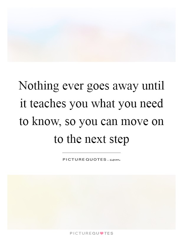 Nothing ever goes away until it teaches you what you need to know, so you can move on to the next step Picture Quote #1