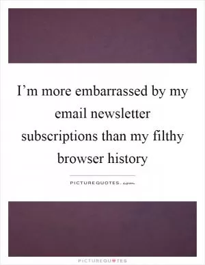 I’m more embarrassed by my email newsletter subscriptions than my filthy browser history Picture Quote #1